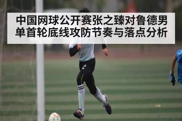 中国网球公开赛张之臻对鲁德男单首轮底线攻防节奏与落点分析