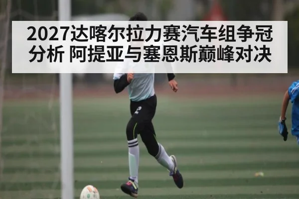 2027达喀尔拉力赛汽车组争冠分析 阿提亚与塞恩斯巅峰对决