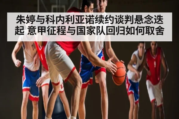 朱婷与科内利亚诺续约谈判悬念迭起 意甲征程与国家队回归如何取舍
